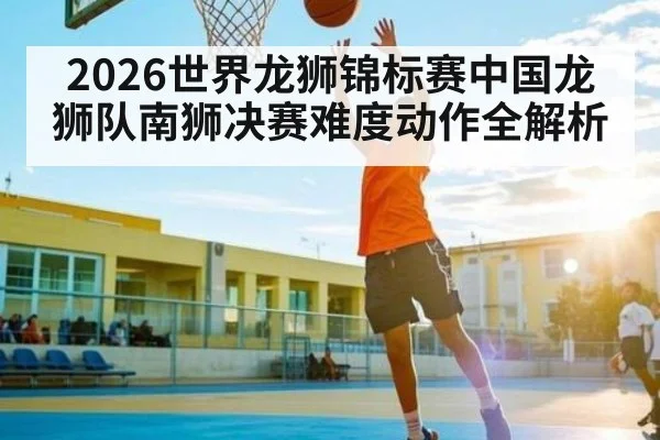 2026世界龙狮锦标赛中国龙狮队南狮决赛难度动作全解析